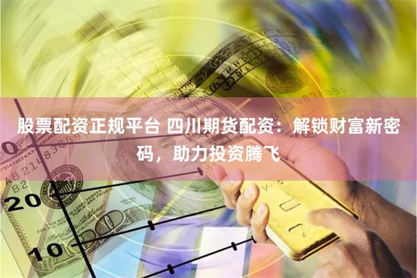 股票配资正规平台 四川期货配资：解锁财富新密码，助力投资腾飞