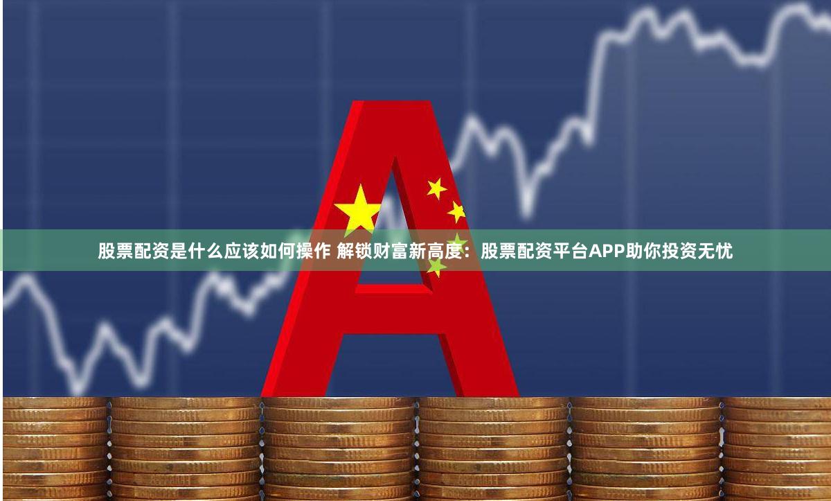 股票配资是什么应该如何操作 解锁财富新高度:股票配资平台APP助你投资无忧