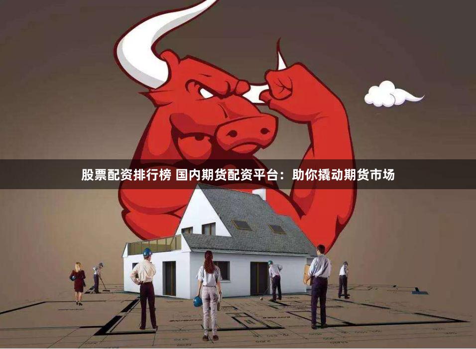 股票配资排行榜 国内期货配资平台：助你撬动期货市场