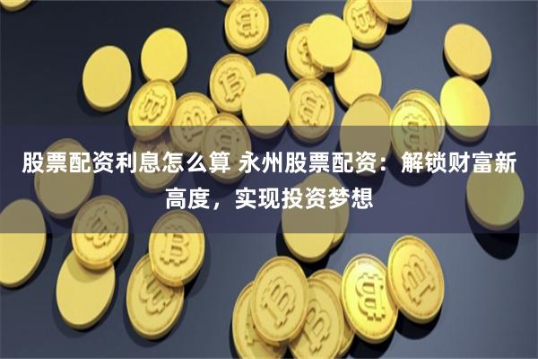 股票配资利息怎么算 永州股票配资：解锁财富新高度，实现投资梦想