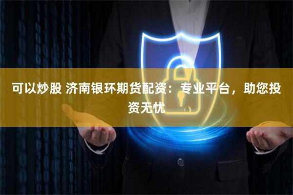 可以炒股 济南银环期货配资：专业平台，助您投资无忧