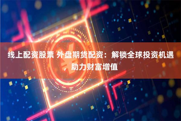 线上配资股票 外盘期货配资：解锁全球投资机遇，助力财富增值
