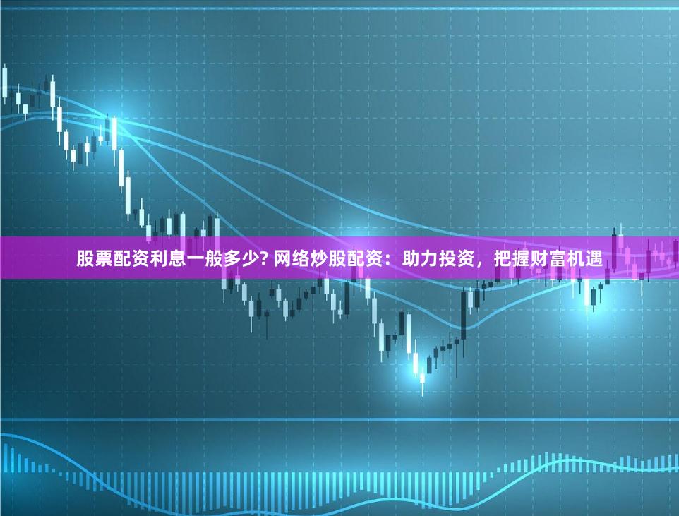 股票配资利息一般多少? 网络炒股配资：助力投资，把握财富机遇