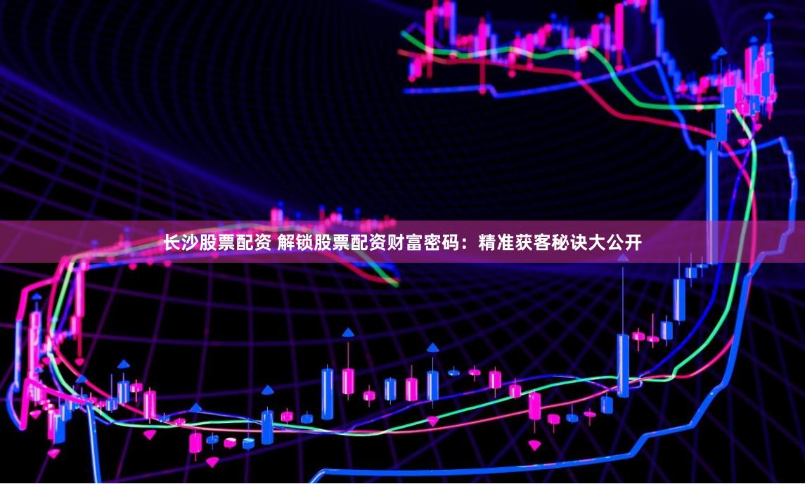 长沙股票配资 解锁股票配资财富密码：精准获客秘诀大公开