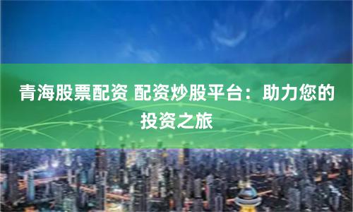 青海股票配资 配资炒股平台：助力您的投资之旅