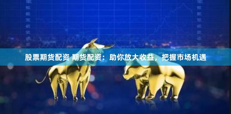 股票期货配资 期货配资：助你放大收益，把握市场机遇