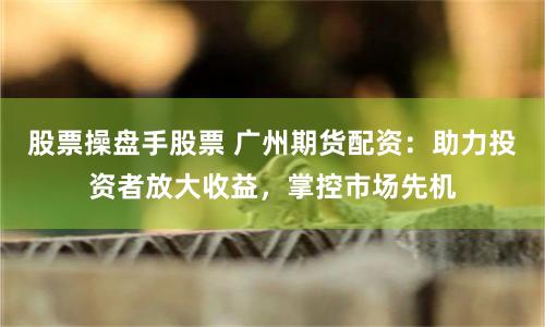 股票操盘手股票 广州期货配资:助力投资者放大收益,掌控市场先机