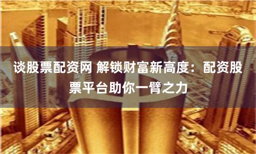 谈股票配资网 解锁财富新高度:配资股票平台助你一臂之力