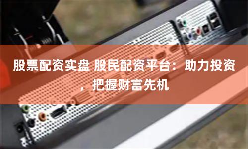 股票配资实盘 股民配资平台：助力投资，把握财富先机