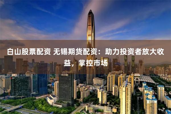 白山股票配资 无锡期货配资:助力投资者放大收益,掌控市场