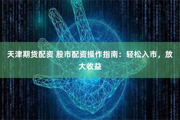 天津期货配资 股市配资操作指南：轻松入市，放大收益