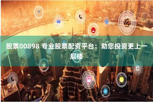 股票00898 专业股票配资平台：助您投资更上一层楼