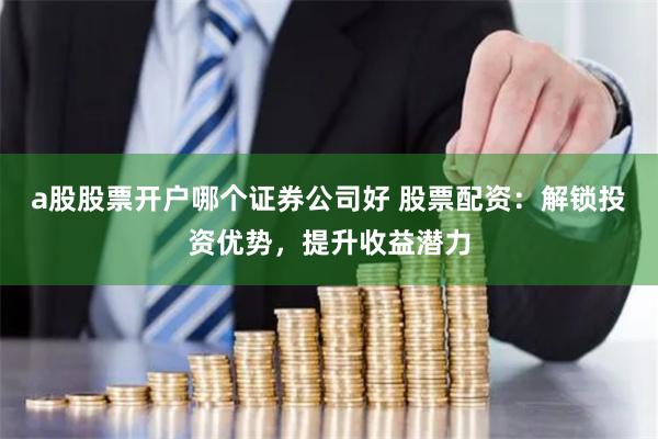 a股股票开户哪个证券公司好 股票配资：解锁投资优势，提升收益潜力