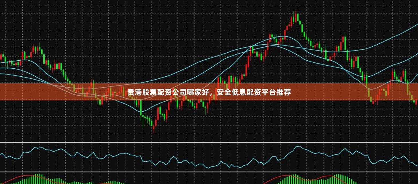 贵港股票配资公司哪家好，安全低息配资平台推荐