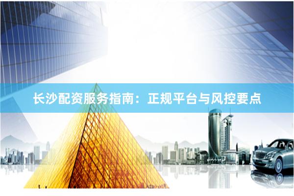 长沙配资服务指南：正规平台与风控要点