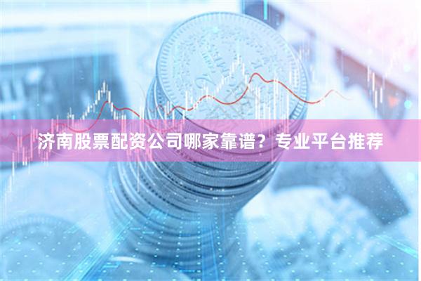 济南股票配资公司哪家靠谱？专业平台推荐