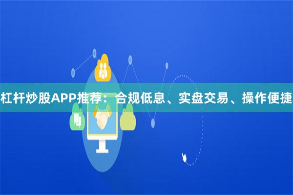 杠杆炒股APP推荐：合规低息、实盘交易、操作便捷